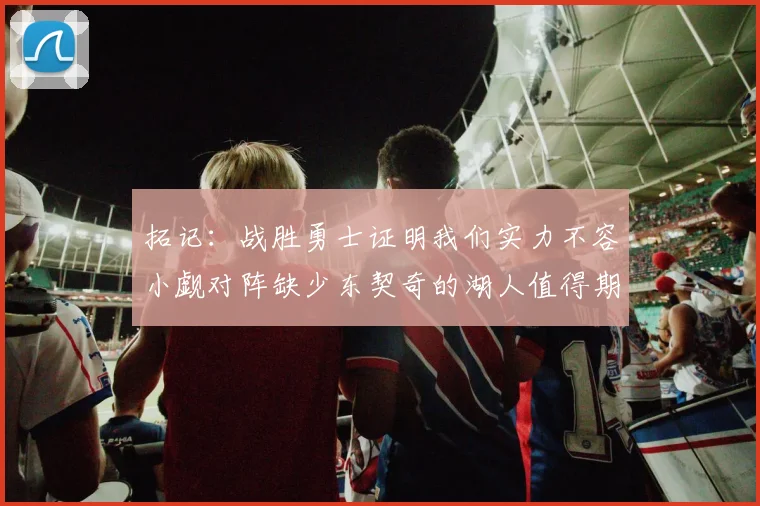拓记：战胜勇士证明我们实力不容小觑对阵缺少东契奇的湖人值得期待