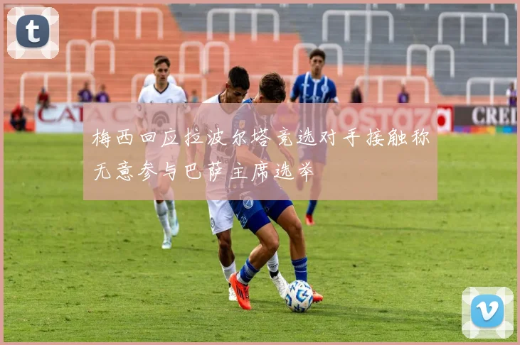 梅西回应拉波尔塔竞选对手接触称无意参与巴萨主席选举