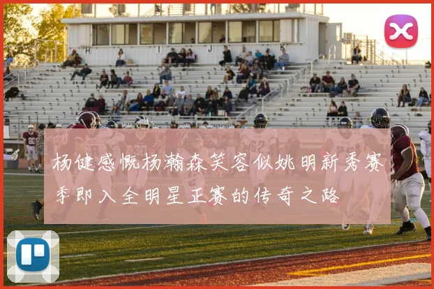 杨健感慨杨瀚森笑容似姚明新秀赛季即入全明星正赛的传奇之路