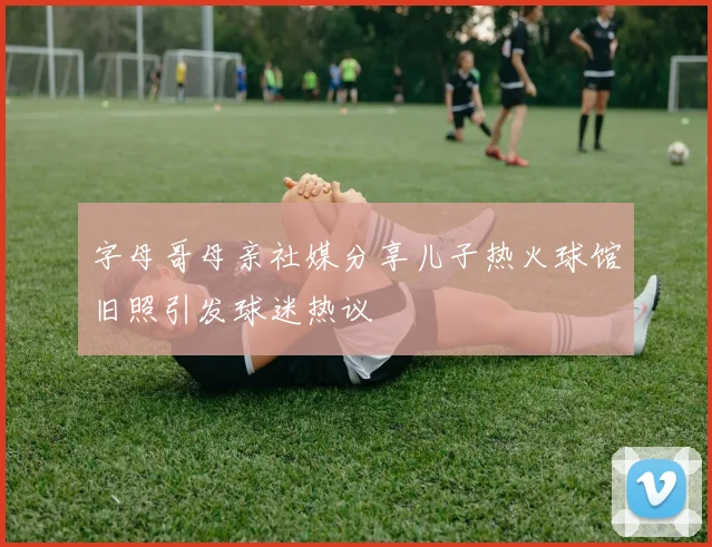 字母哥母亲社媒分享儿子热火球馆旧照引发球迷热议