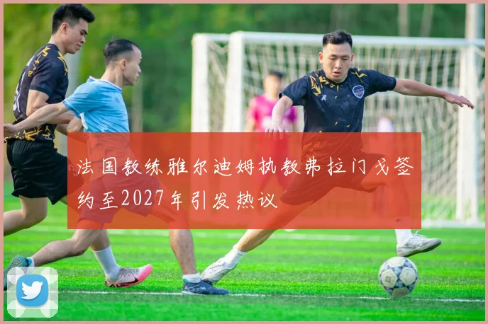 法国教练雅尔迪姆执教弗拉门戈签约至2027年引发热议