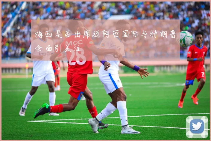 梅西是否出席迈阿密国际与特朗普会面引关注