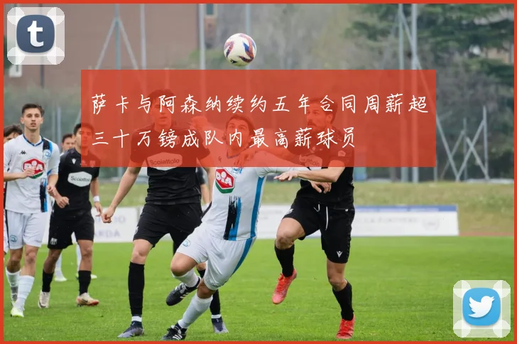 萨卡与阿森纳续约五年合同周薪超三十万镑成队内最高薪球员