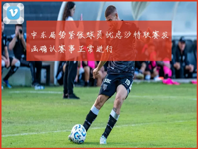 中东局势紧张球员忧虑沙特联赛发函确认赛事正常进行