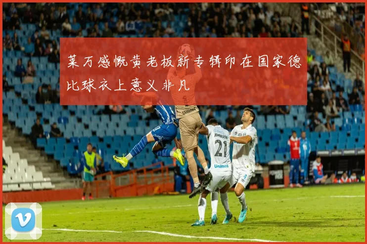 莱万感慨黄老板新专辑印在国家德比球衣上意义非凡