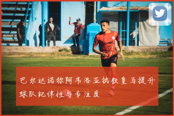 巴尔达诺称阿韦洛亚执教皇马提升球队纪律性与专注度
