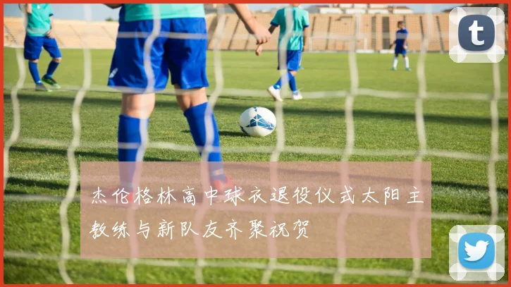 杰伦格林高中球衣退役仪式太阳主教练与新队友齐聚祝贺