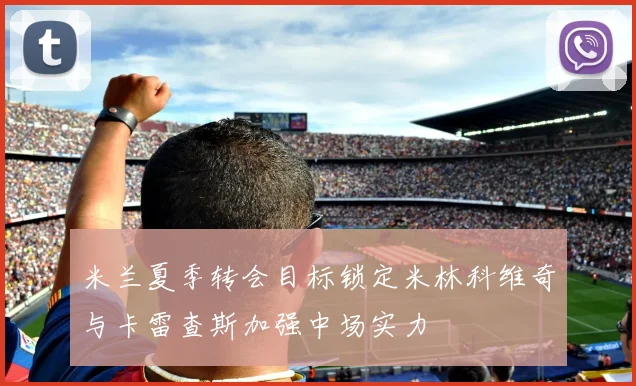 米兰夏季转会目标锁定米林科维奇与卡雷查斯加强中场实力