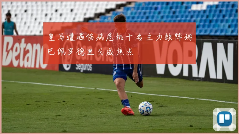 皇马遭遇伤病危机十名主力缺阵姆巴佩罗德里戈成焦点