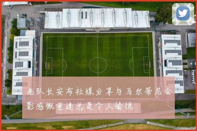 老队长安布社媒分享与马尔蒂尼合影感慨重逢总是令人愉悦