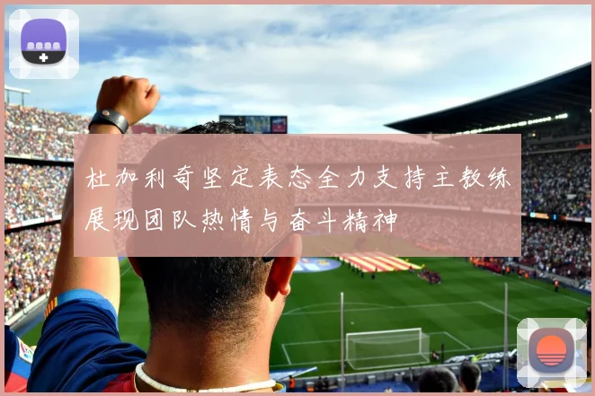 杜加利奇坚定表态全力支持主教练展现团队热情与奋斗精神