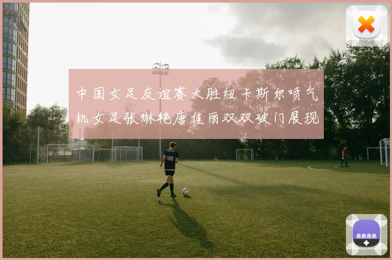 中国女足友谊赛大胜纽卡斯尔喷气机女足张琳艳唐佳丽双双破门展现实力
