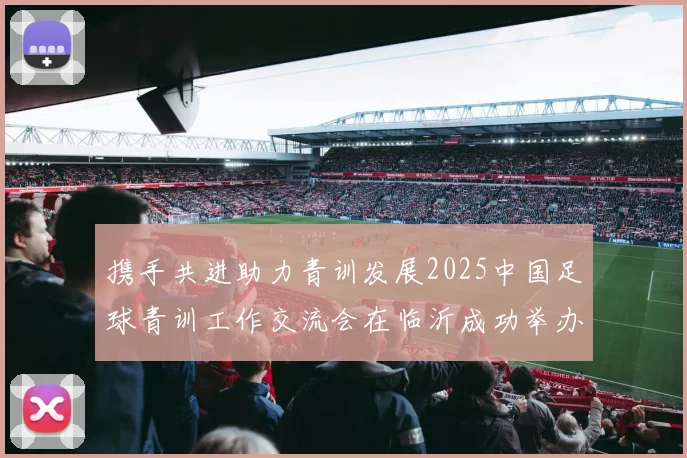 携手共进助力青训发展2025中国足球青训工作交流会在临沂成功举办
