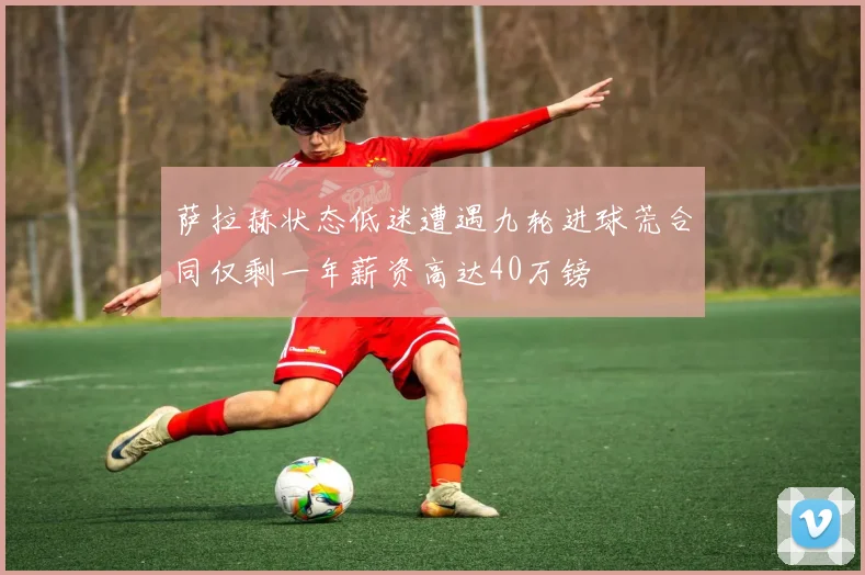 萨拉赫状态低迷遭遇九轮进球荒合同仅剩一年薪资高达40万镑