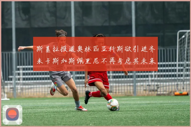 斯基拉报道奥林匹亚科斯欲引进齐米卡斯加斯佩里尼不再考虑其未来