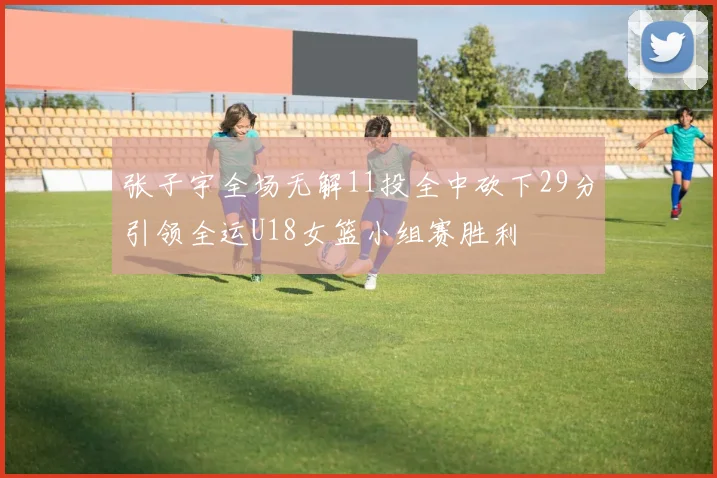 张子宇全场无解11投全中砍下29分引领全运U18女篮小组赛胜利