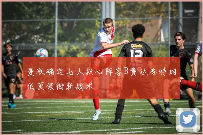 曼联确定七人核心阵容B费达洛特姆伯莫领衔新战术