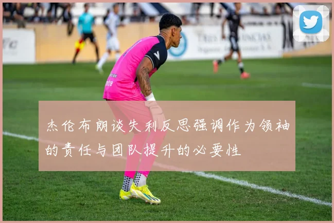 杰伦布朗谈失利反思强调作为领袖的责任与团队提升的必要性
