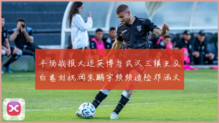 半场战报大连英博与武汉三镇互交白卷刘祝润朱鹏宇频频造险邓涵文因伤退场