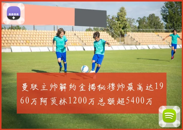 曼联主帅解约金揭秘穆帅最高达1960万阿莫林1200万总额超5400万