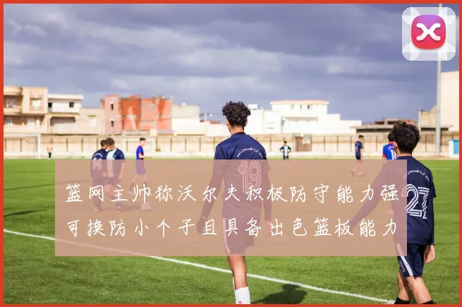 篮网主帅称沃尔夫积极防守能力强可换防小个子且具备出色篮板能力