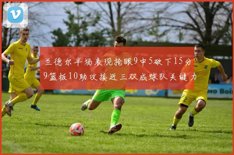 兰德尔半场表现抢眼9中5砍下15分9篮板10助攻接近三双成球队关键力量