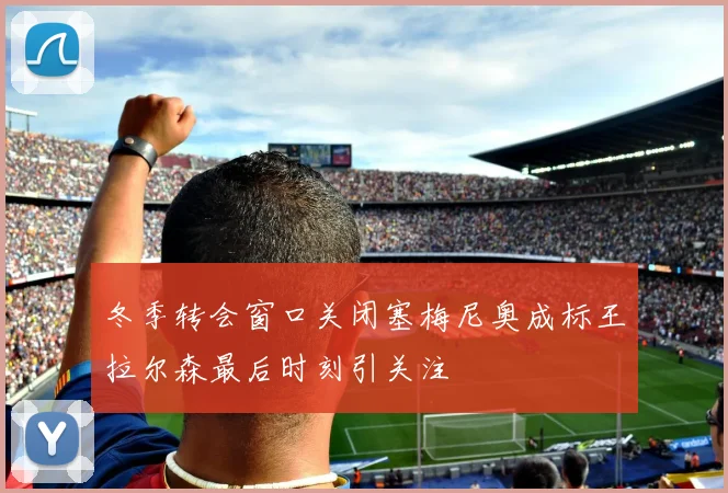 冬季转会窗口关闭塞梅尼奥成标王拉尔森最后时刻引关注