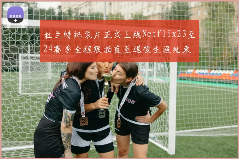 杜兰特纪录片正式上线Netflix23至24赛季全程跟拍直至退役生涯结束