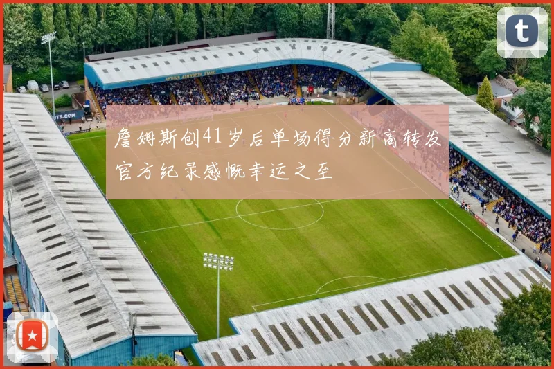 詹姆斯创41岁后单场得分新高转发官方纪录感慨幸运之至