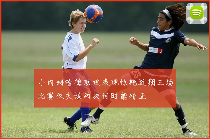 小内姆哈德助攻表现惊艳近期三场比赛仅失误两次何时能转正