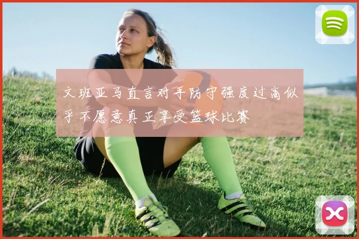 文班亚马直言对手防守强度过高似乎不愿意真正享受篮球比赛