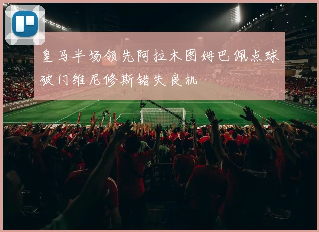 皇马半场领先阿拉木图姆巴佩点球破门维尼修斯错失良机
