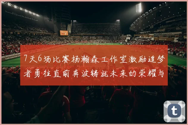 7天6场比赛杨瀚森工作室激励追梦者勇往直前奔波铸就未来的荣耀与成就