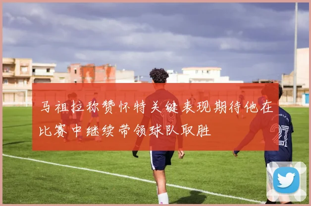 马祖拉称赞怀特关键表现期待他在比赛中继续带领球队取胜