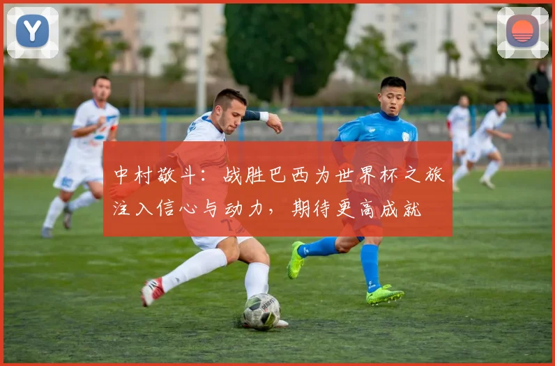 中村敬斗：战胜巴西为世界杯之旅注入信心与动力，期待更高成就