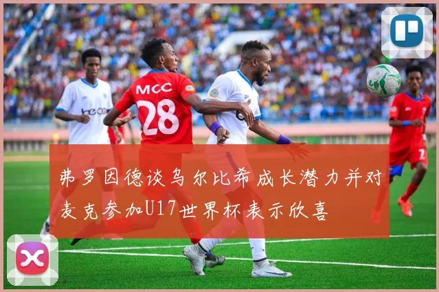 弗罗因德谈乌尔比希成长潜力并对麦克参加U17世界杯表示欣喜