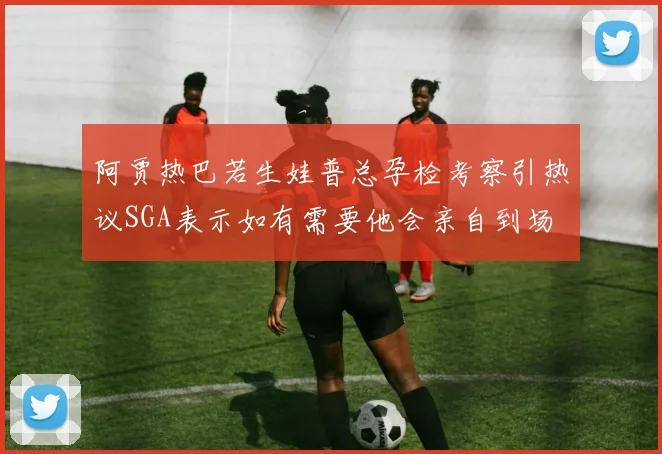 阿贾热巴若生娃普总孕检考察引热议SGA表示如有需要他会亲自到场
