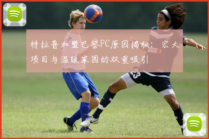 特拉普加盟巴黎FC原因揭秘：宏大项目与温暖家园的双重吸引
