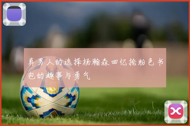 真男人的选择杨瀚森回忆抢粉色书包的趣事与勇气
