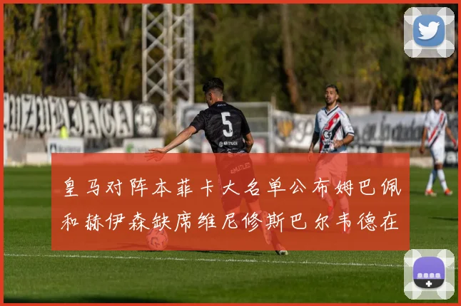 皇马对阵本菲卡大名单公布姆巴佩和赫伊森缺席维尼修斯巴尔韦德在列